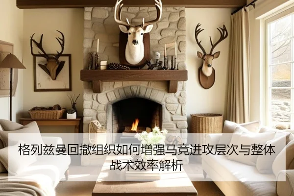 格列兹曼回撤组织如何增强马竞进攻层次与整体战术效率解析