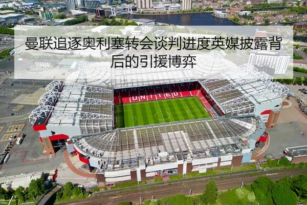 曼联追逐奥利塞转会谈判进度英媒披露背后的引援博弈