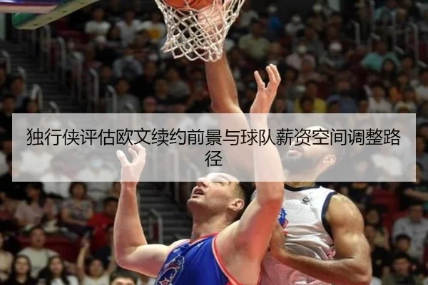 独行侠评估欧文续约前景与球队薪资空间调整路径