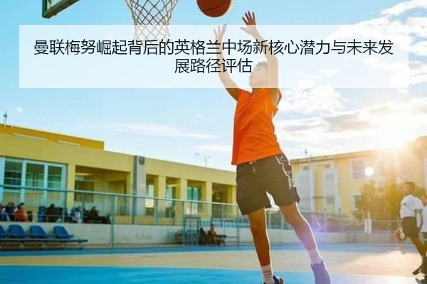 曼联梅努崛起背后的英格兰中场新核心潜力与未来发展路径评估