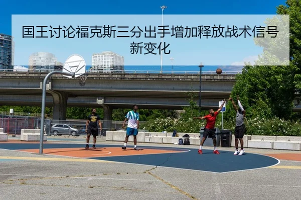国王讨论福克斯三分出手增加释放战术信号新变化