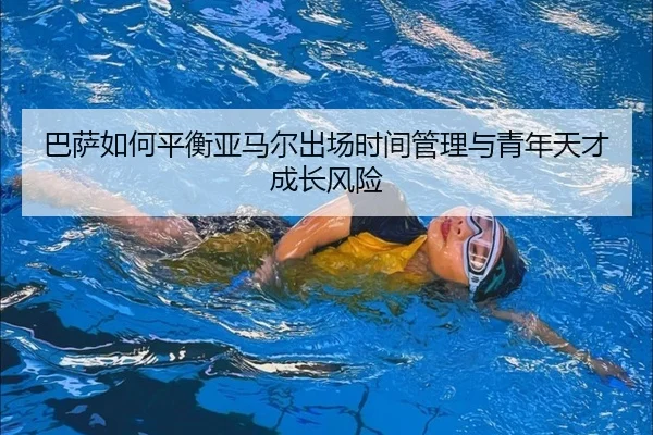 巴萨如何平衡亚马尔出场时间管理与青年天才成长风险