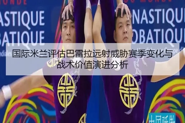 国际米兰评估巴雷拉远射威胁赛季变化与战术价值演进分析